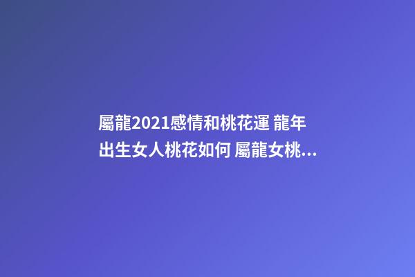 屬龍2021感情和桃花運 龍年出生女人桃花如何 屬龍女桃花運分析-第1張-觀點-玄機派